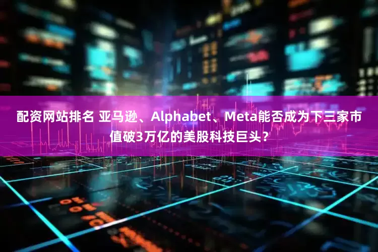 配资网站排名 亚马逊、Alphabet、Meta能否成为下三家市值破3万亿的美股科技巨头？