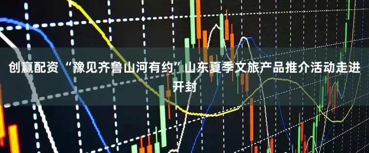 创赢配资 “豫见齐鲁山河有约”山东夏季文旅产品推介活动走进开封