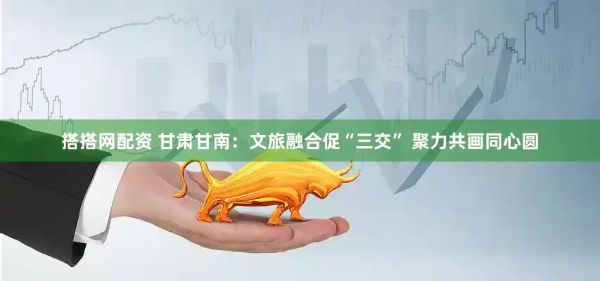 搭搭网配资 甘肃甘南：文旅融合促“三交” 聚力共画同心圆