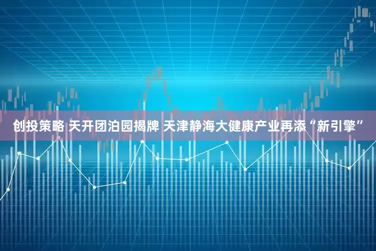 创投策略 天开团泊园揭牌 天津静海大健康产业再添“新引擎”