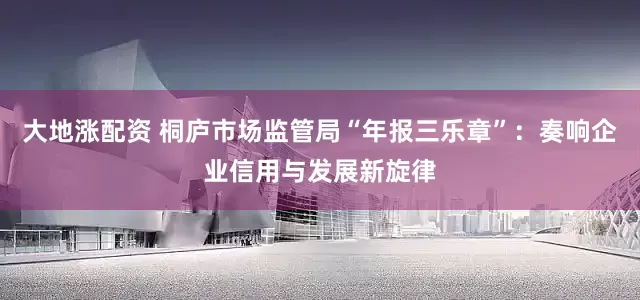 大地涨配资 桐庐市场监管局“年报三乐章”：奏响企业信用与发展新旋律