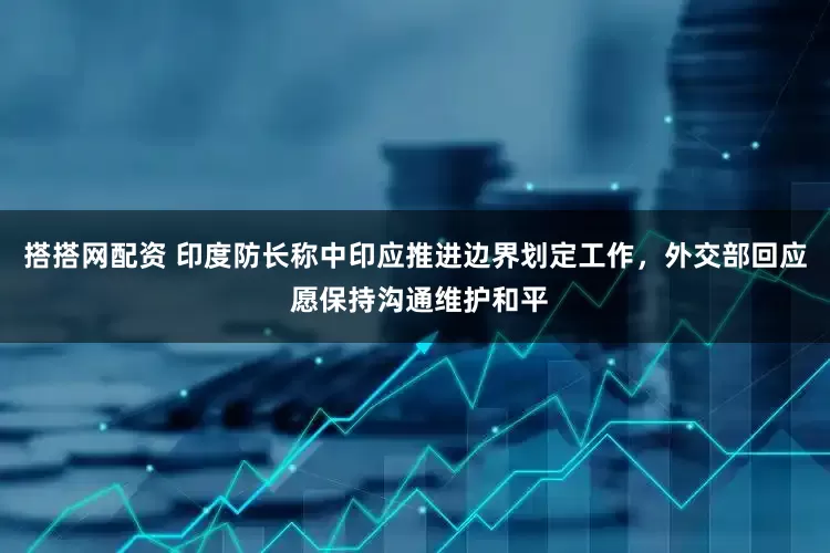 搭搭网配资 印度防长称中印应推进边界划定工作，外交部回应 愿保持沟通维护和平