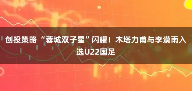 创投策略 “蓉城双子星”闪耀！木塔力甫与李漠雨入选U22国足