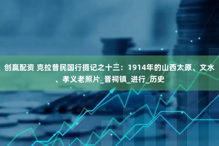 创赢配资 克拉普民国行摄记之十三：1914年的山西太原、文水、孝义老照片_晋祠镇_进行_历史