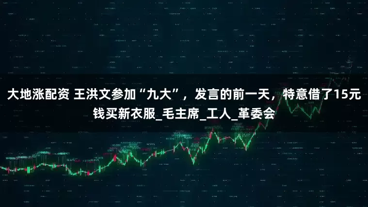 大地涨配资 王洪文参加“九大”，发言的前一天，特意借了15元钱买新衣服_毛主席_工人_革委会