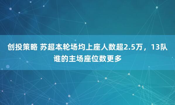 创投策略 苏超本轮场均上座人数超2.5万，13队谁的主场座位数更多