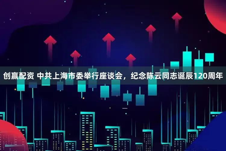 创赢配资 中共上海市委举行座谈会，纪念陈云同志诞辰120周年