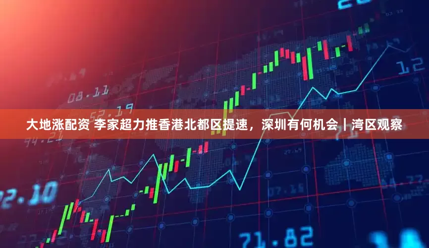 大地涨配资 李家超力推香港北都区提速，深圳有何机会｜湾区观察