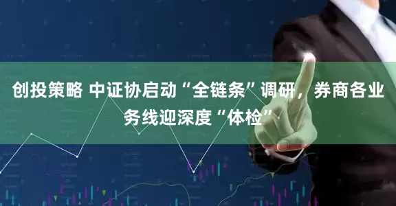 创投策略 中证协启动“全链条”调研，券商各业务线迎深度“体检”