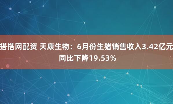 搭搭网配资 天康生物：6月份生猪销售收入3.42亿元 同比下降19.53%