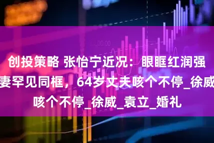 创投策略 张怡宁近况：眼眶红润强忍眼泪，夫妻罕见同框，64岁丈夫咳个不停_徐威_袁立_婚礼