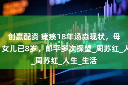 创赢配资 瘫痪18年汤淼现状，母妻改嫁，女儿已8岁，郎平多次探望_周苏红_人生_生活