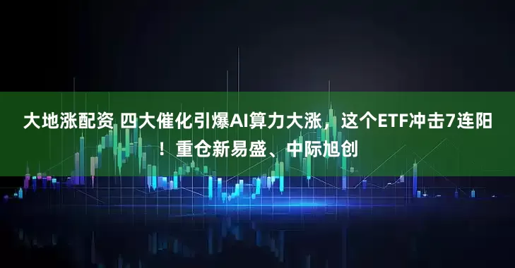 大地涨配资 四大催化引爆AI算力大涨，这个ETF冲击7连阳！重仓新易盛、中际旭创