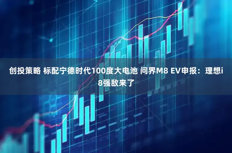 创投策略 标配宁德时代100度大电池 问界M8 EV申报：理想i8强敌来了