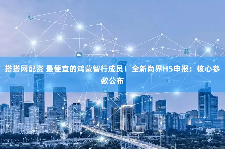 搭搭网配资 最便宜的鸿蒙智行成员！全新尚界H5申报：核心参数公布