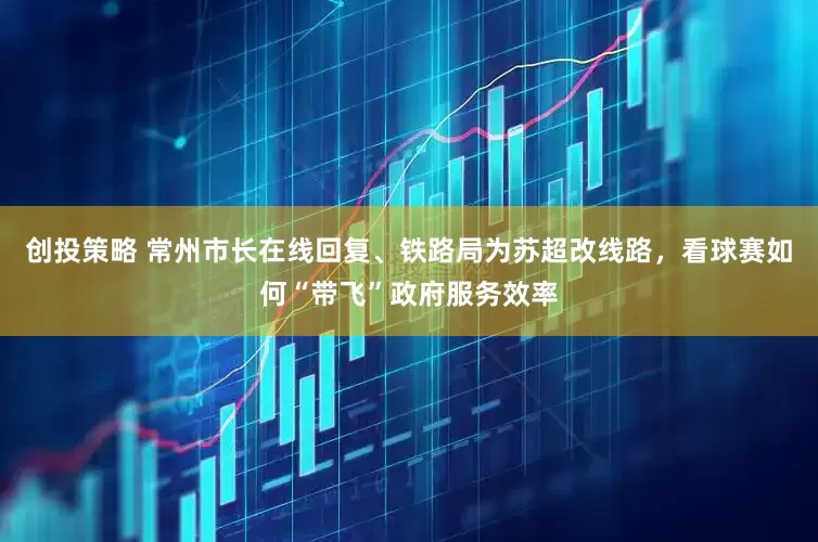 创投策略 常州市长在线回复、铁路局为苏超改线路，看球赛如何“带飞”政府服务效率