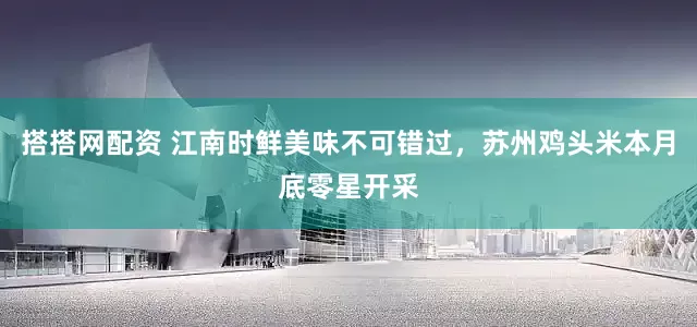 搭搭网配资 江南时鲜美味不可错过，苏州鸡头米本月底零星开采