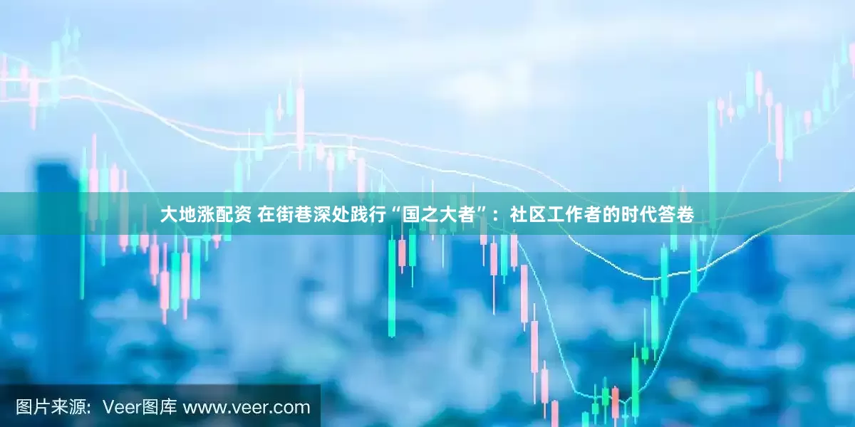 大地涨配资 在街巷深处践行“国之大者”：社区工作者的时代答卷