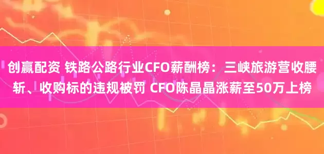 创赢配资 铁路公路行业CFO薪酬榜：三峡旅游营收腰斩、收购标的违规被罚 CFO陈晶晶涨薪至50万上榜