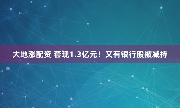大地涨配资 套现1.3亿元！又有银行股被减持